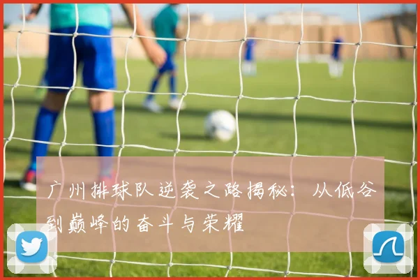 广州排球队逆袭之路揭秘：从低谷到巅峰的奋斗与荣耀