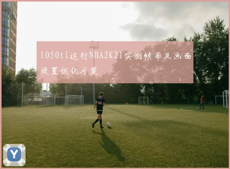 1050ti运行NBA2K21实测帧率及画面设置优化方案