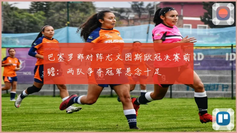 巴塞罗那对阵尤文图斯欧冠决赛前瞻：两队争夺冠军悬念十足