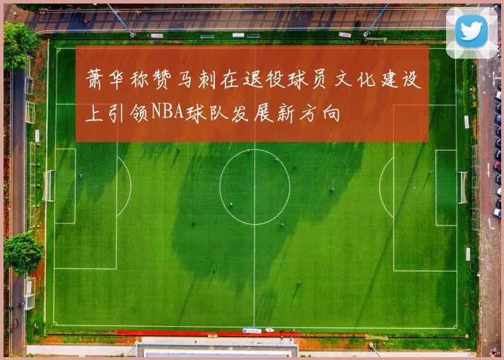 萧华称赞马刺在退役球员文化建设上引领NBA球队发展新方向