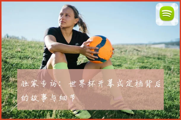 独家专访：世界杯开幕式定档背后的故事与细节