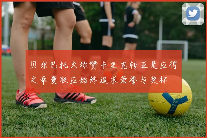 贝尔巴托夫称赞卡里克转正是应得之举曼联应始终追求荣誉与奖杯